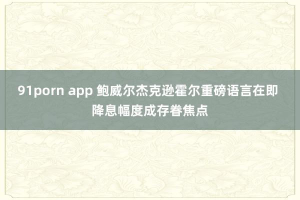 91porn app 鲍威尔杰克逊霍尔重磅语言在即 降息幅度成存眷焦点
