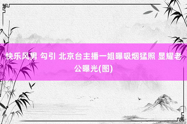 快乐风男 勾引 北京台主播一姐曝吸烟猛照 显耀老公曝光(图)