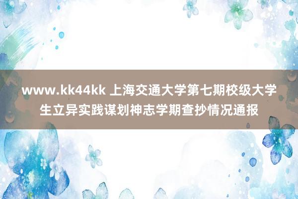 www.kk44kk 上海交通大学第七期校级大学生立异实践谋划神志学期查抄情况通报