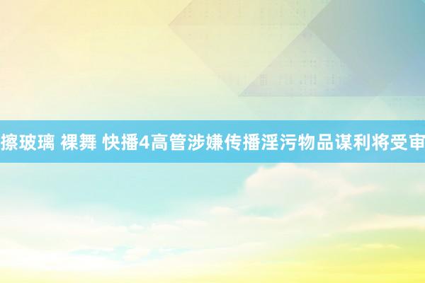 擦玻璃 裸舞 快播4高管涉嫌传播淫污物品谋利将受审