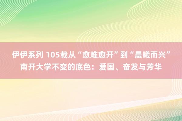 伊伊系列 105载从“愈难愈开”到“晨曦而兴”南开大学不变的底色：爱国、奋发与芳华