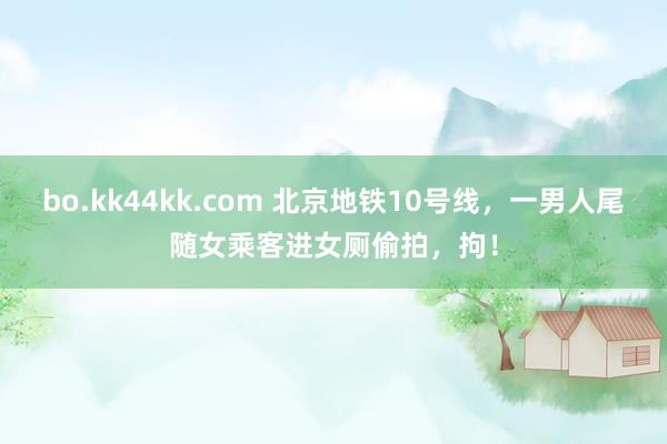 bo.kk44kk.com 北京地铁10号线，一男人尾随女乘客进女厕偷拍，拘！