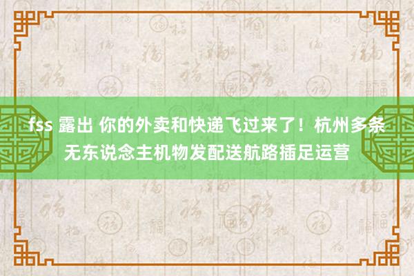 fss 露出 你的外卖和快递飞过来了！杭州多条无东说念主机物发配送航路插足运营