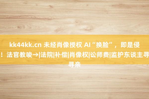 kk44kk.cn 未经肖像授权 AI“换脸”，即是侵权！法官教唆→|法院|补偿|肖像权|讼师费|监护东谈主寻亲