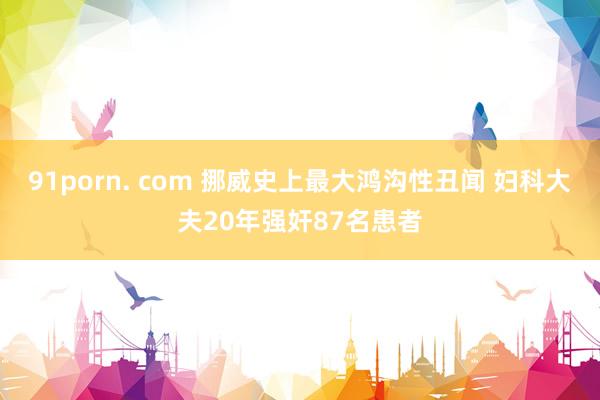 91porn. com 挪威史上最大鸿沟性丑闻 妇科大夫20年强奸87名患者