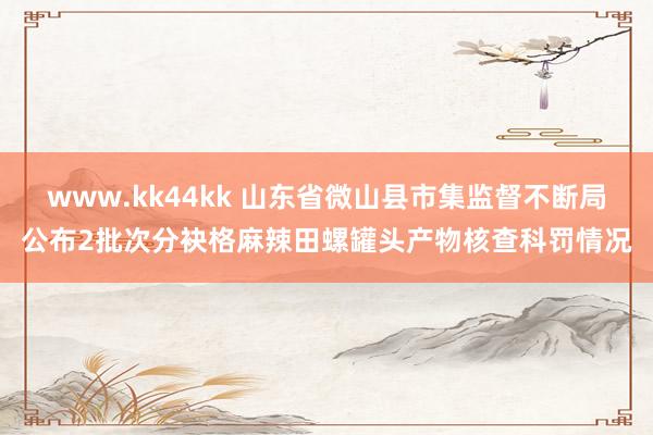 www.kk44kk 山东省微山县市集监督不断局公布2批次分袂格麻辣田螺罐头产物核查科罚情况