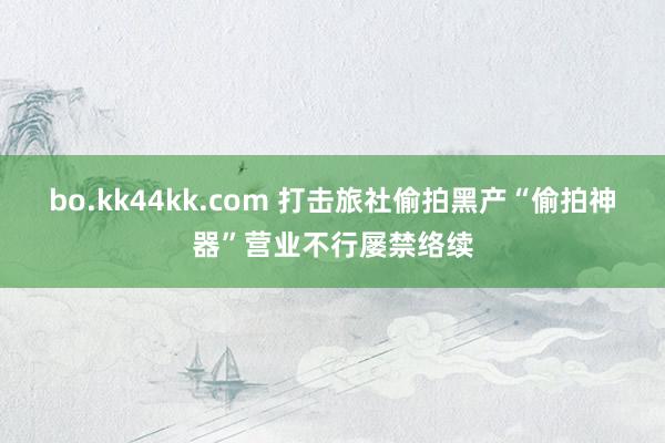 bo.kk44kk.com 打击旅社偷拍黑产“偷拍神器”营业不行屡禁络续