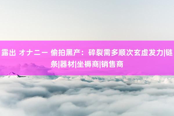 露出 オナニー 偷拍黑产：碎裂需多顺次玄虚发力|链条|器材|坐褥商|销售商