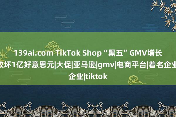 139ai.com TikTok Shop“黑五”GMV增长两倍，败坏1亿好意思元|大促|亚马逊|gmv|电商平台|着名企业|tiktok