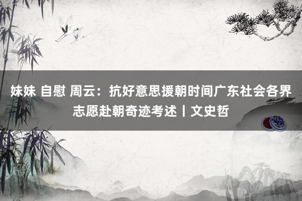 妹妹 自慰 周云：抗好意思援朝时间广东社会各界志愿赴朝奇迹考述丨文史哲