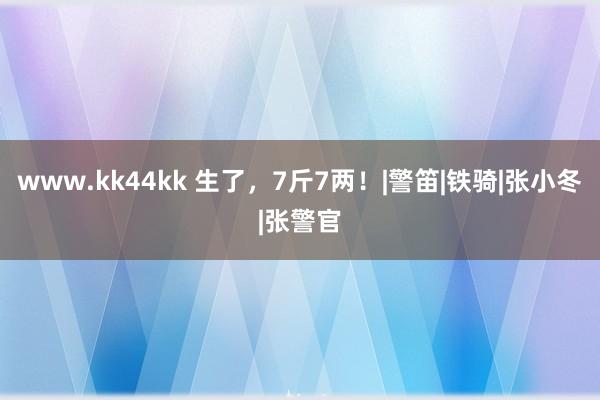 www.kk44kk 生了，7斤7两！|警笛|铁骑|张小冬|张警官