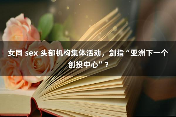 女同 sex 头部机构集体活动，剑指“亚洲下一个创投中心”？