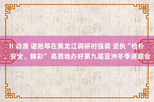 h 动漫 谌贻琴在黑龙江调研时强调 坚执“检朴、安全、精彩” 高质地办好第九届亚洲冬季通顺会