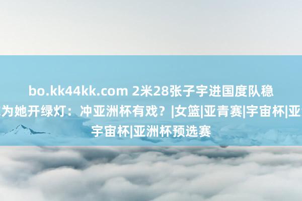bo.kk44kk.com 2米28张子宇进国度队稳了？篮协或为她开绿灯：冲亚洲杯有戏？|女篮|亚青赛|宇宙杯|亚洲杯预选赛