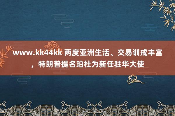 www.kk44kk 两度亚洲生活、交易训戒丰富，特朗普提名珀杜为新任驻华大使