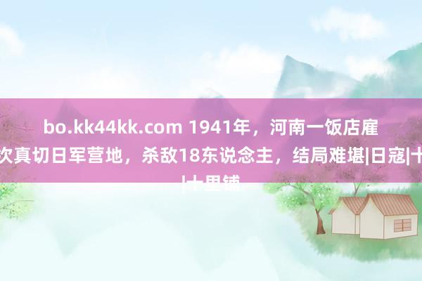 bo.kk44kk.com 1941年，河南一饭店雇主屡次真切日军营地，杀敌18东说念主，结局难堪|日寇|十里铺
