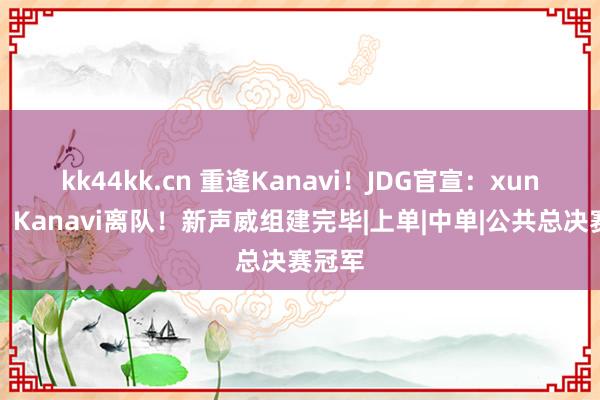 kk44kk.cn 重逢Kanavi！JDG官宣：xun加入，Kanavi离队！新声威组建完毕|上单|中单|公共总决赛冠军