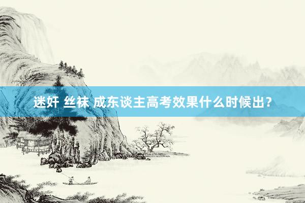迷奸 丝袜 成东谈主高考效果什么时候出？