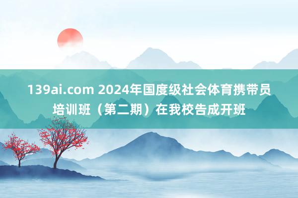 139ai.com 2024年国度级社会体育携带员培训班（第二期）在我校告成开班