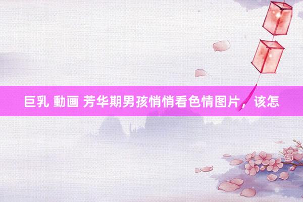 巨乳 動画 芳华期男孩悄悄看色情图片，该怎