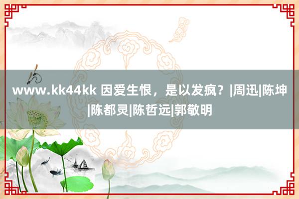 www.kk44kk 因爱生恨，是以发疯？|周迅|陈坤|陈都灵|陈哲远|郭敬明