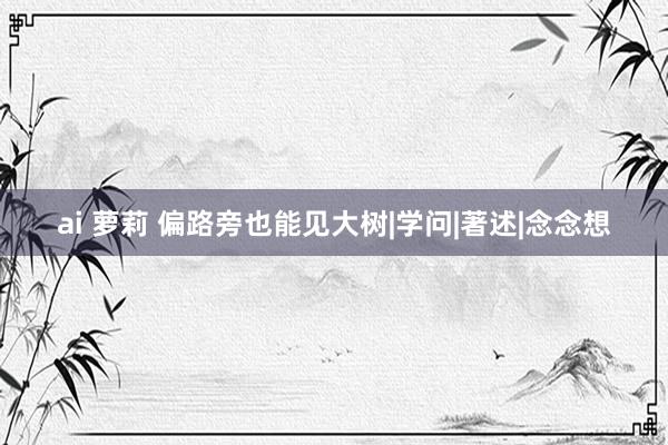 ai 萝莉 偏路旁也能见大树|学问|著述|念念想