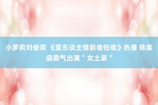 小萝莉刘俊英 《爱东谈主情前谁怕谁》热播 陈紫函霸气出演＂女土豪＂