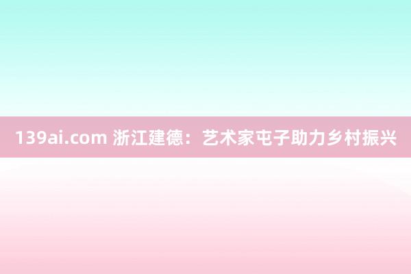 139ai.com 浙江建德：艺术家屯子助力乡村振兴