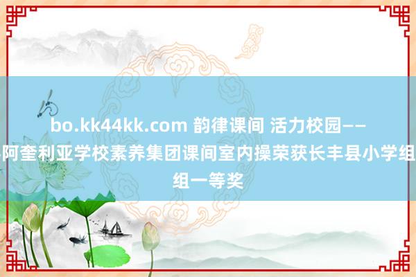bo.kk44kk.com 韵律课间 活力校园——长丰县阿奎利亚学校素养集团课间室内操荣获长丰县小学组一等奖