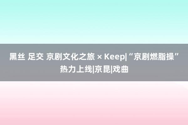 黑丝 足交 京剧文化之旅 × Keep|“京剧燃脂操”热力上线|京昆|戏曲
