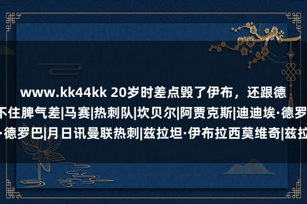 www.kk44kk 20岁时差点毁了伊布，还跟德罗巴同室操戈，天才架不住脾气差|马赛|热刺队|坎贝尔|阿贾克斯|迪迪埃·德罗巴|月日讯曼联热刺|兹拉坦·伊布拉西莫维奇|兹拉坦·伊布拉希莫维奇
