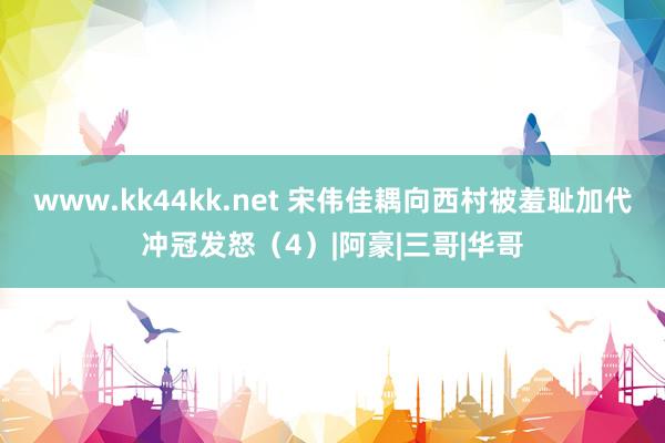 www.kk44kk.net 宋伟佳耦向西村被羞耻加代冲冠发怒（4）|阿豪|三哥|华哥