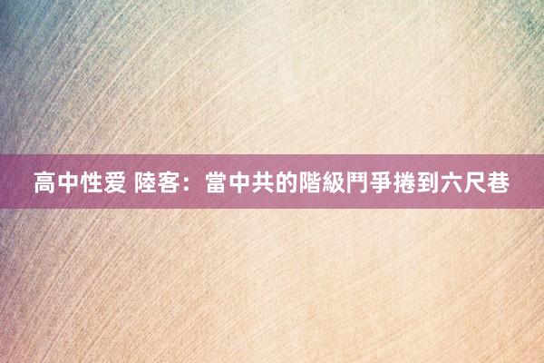 高中性爱 陸客：當中共的階級鬥爭捲到六尺巷