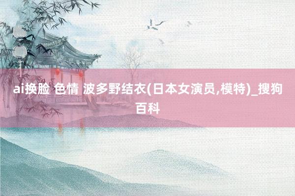 ai换脸 色情 波多野结衣(日本女演员，模特)_搜狗百科