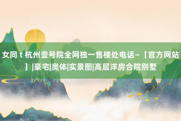 女同 t 杭州壹号院全网独一售楼处电话—【官方网站】|豪宅|奥体|实景图|高层洋房合院别墅