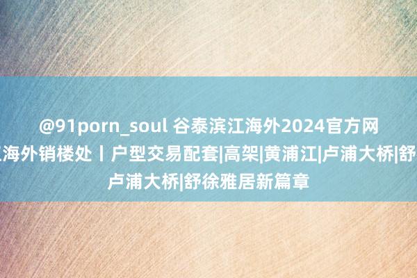 @91porn_soul 谷泰滨江海外2024官方网站丨谷泰滨江海外销楼处丨户型交易配套|高架|黄浦江|卢浦大桥|舒徐雅居新篇章