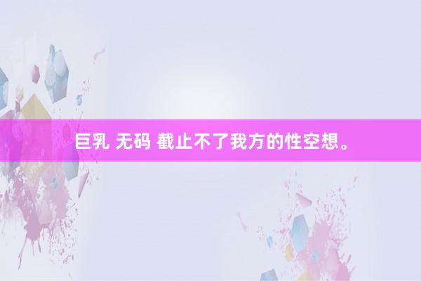 巨乳 无码 截止不了我方的性空想。