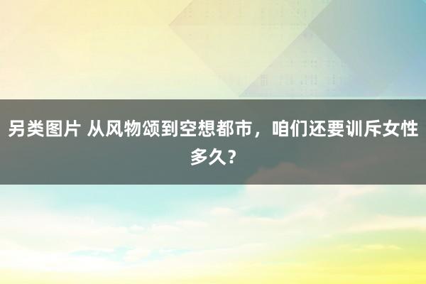 另类图片 从风物颂到空想都市，咱们还要训斥女性多久？