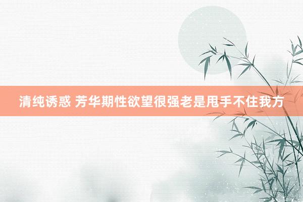 清纯诱惑 芳华期性欲望很强老是甩手不住我方