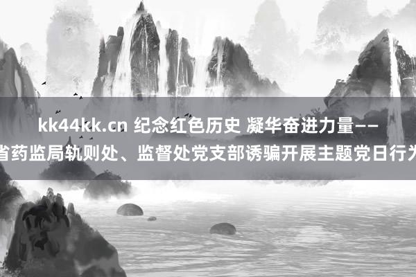 kk44kk.cn 纪念红色历史 凝华奋进力量——省药监局轨则处、监督处党支部诱骗开展主题党日行为