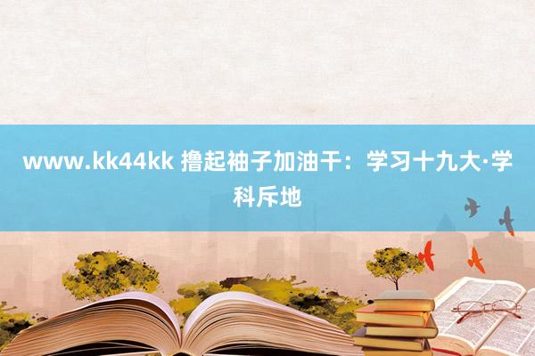www.kk44kk 撸起袖子加油干：学习十九大·学科斥地