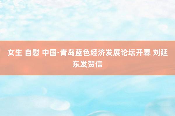 女生 自慰 中国·青岛蓝色经济发展论坛开幕 刘延东发贺信