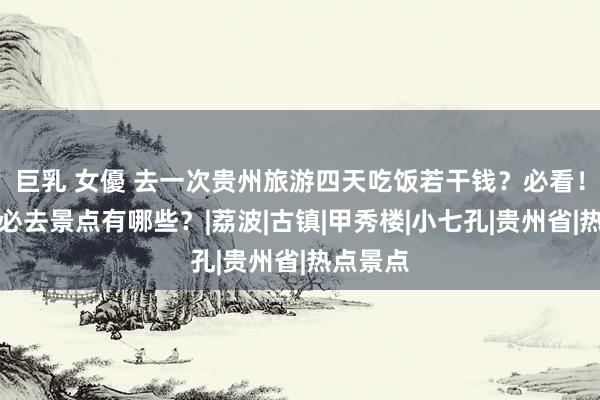 巨乳 女優 去一次贵州旅游四天吃饭若干钱？必看！去贵州必去景点有哪些？|荔波|古镇|甲秀楼|小七孔|贵州省|热点景点