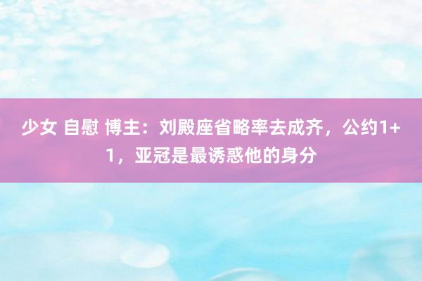 少女 自慰 博主：刘殿座省略率去成齐，公约1+1，亚冠是最诱惑他的身分