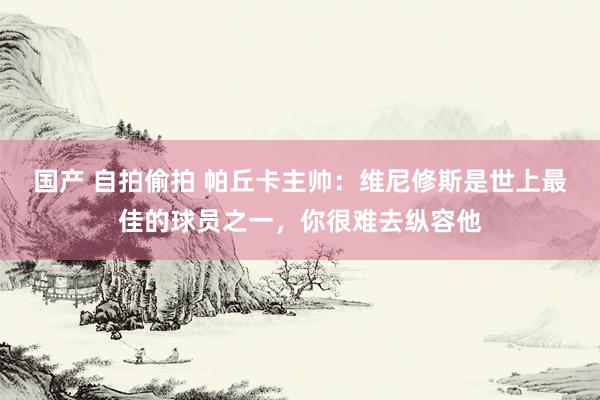 国产 自拍偷拍 帕丘卡主帅：维尼修斯是世上最佳的球员之一，你很难去纵容他