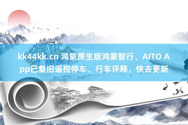 kk44kk.cn 鸿蒙原生版鸿蒙智行、AITO App已复旧遥控停车、行车评释，快去更新