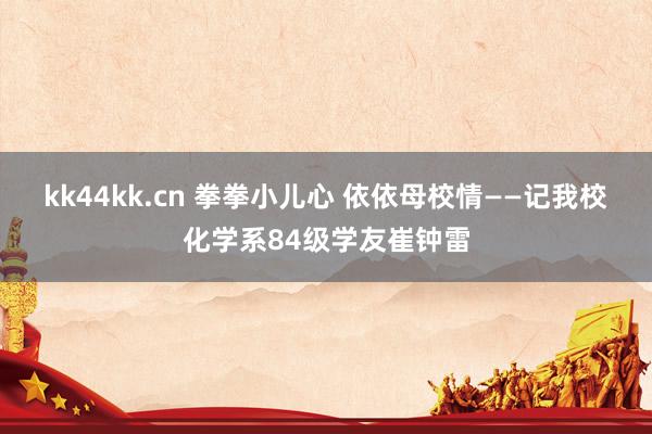 kk44kk.cn 拳拳小儿心 依依母校情——记我校化学系84级学友崔钟雷