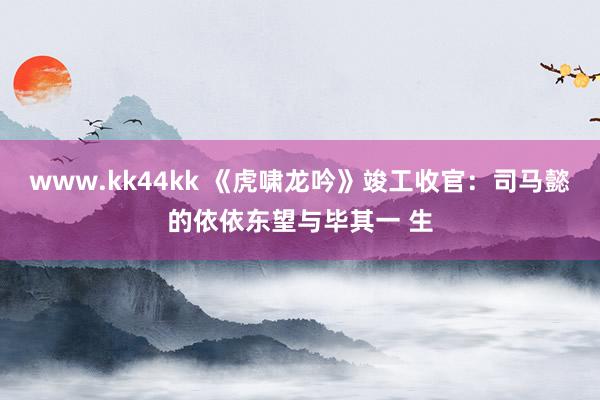 www.kk44kk 《虎啸龙吟》竣工收官：司马懿的依依东望与毕其一 生