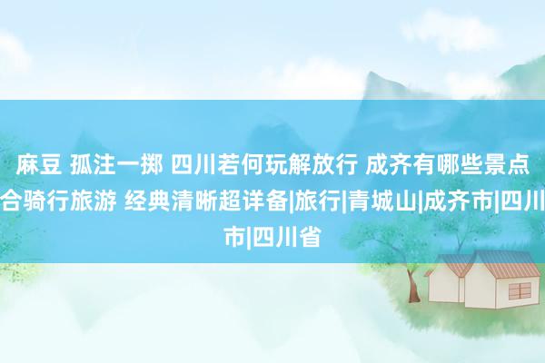 麻豆 孤注一掷 四川若何玩解放行 成齐有哪些景点适合骑行旅游 经典清晰超详备|旅行|青城山|成齐市|四川省