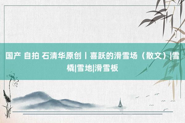 国产 自拍 石清华原创丨喜跃的滑雪场（散文）|雪橇|雪地|滑雪板